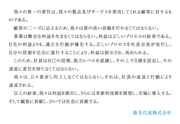 我々の第一の責任は、我々の製品及びサービスを使用してくれる顧客に対するものである。
				顧客の二―ズに応えるため、我々は質の高い活動を行わなくてはならない。
				事業は健全な利益を生まなくてはならない。利益は正しいプロセスの結果である。目先の利益よりも、適正な行動が優先する。正しいプロセスを社員全員が実行し、自分の役割を完全に遂行することにより、利益は創出され、高められる。
				このため、社員は自己の役割、能力レベルを認識し、その上で目標を設定し、その達成に責任を持たなくてはならない。
				我々は、日々進歩し向上しなくてはならない。それは、社員の成長と行動により達成される。
				以上の結果、我々は利益を創出し、さらには革新的技術を開発し、市場に導入する。そして顧客に貢献し、ひいては社会に貢献する。
				新光化成株式会社